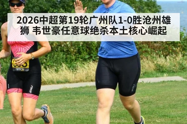 2026中超第19轮广州队1-0胜沧州雄狮 韦世豪任意球绝杀本土核心崛起