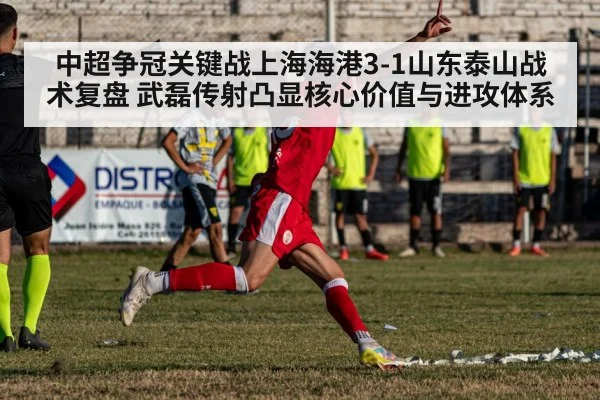 中超争冠关键战上海海港3-1山东泰山战术复盘 武磊传射凸显核心价值与进攻体系